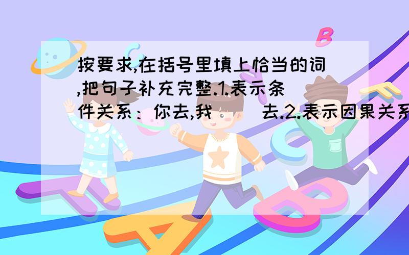 按要求,在括号里填上恰当的词,把句子补充完整.1.表示条件关系：你去,我（ ）去.2.表示因果关系：你去,（ ）我去.3.表示假设关系：你去,我（ )去.4.表示转折关系：你去,我（ ）去.5.表示递