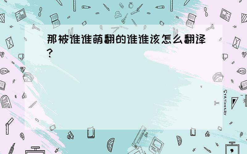 那被谁谁萌翻的谁谁该怎么翻译?