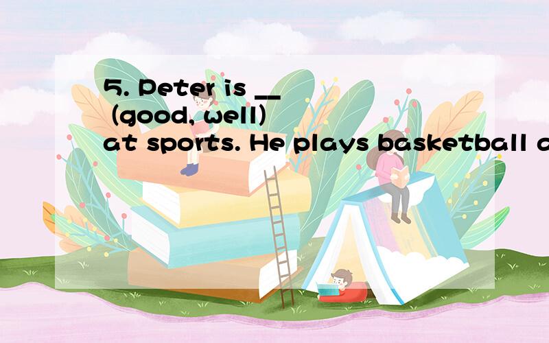 5. Peter is __ (good, well) at sports. He plays basketball and volleyball very __ (good, well)