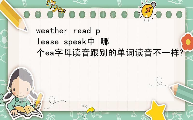 weather read please speak中 哪个ea字母读音跟别的单词读音不一样?