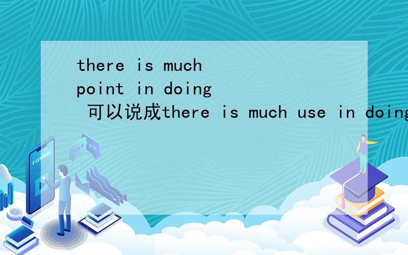 there is much point in doing 可以说成there is much use in doing吗
