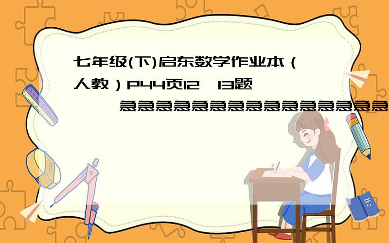 七年级(下)启东数学作业本（人教）P44页12,13题      急急急急急急急急急急急急急急急急急急急急急急急急急急急     速回        感谢！！！！！！！！！！！！！！！！！！！！！！！