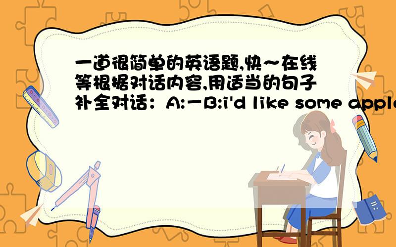 一道很简单的英语题,快～在线等根据对话内容,用适当的句子补全对话：A:－B:i'd like some apples and one melon.A:－B:i want two kilos of apples.A:anything else?B:no,-  -are these fruitsAfour yuan for one kilo of apples and