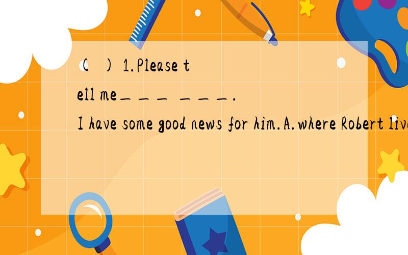 ( ) 1.Please tell me___ ___.I have some good news for him.A.where Robert lives B.where does Robert live C.where Robert lived D.where did Robert live( ) 2.I can't understand _________.A.what does Christmas mean B.what Christmas does meanC.what mean Ch