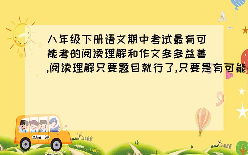 八年级下册语文期中考试最有可能考的阅读理解和作文多多益善,阅读理解只要题目就行了,只要是有可能的就行,作文不止要题目,如果可以,请附带一些文言文的.要多一点哦,期限在下个星期3