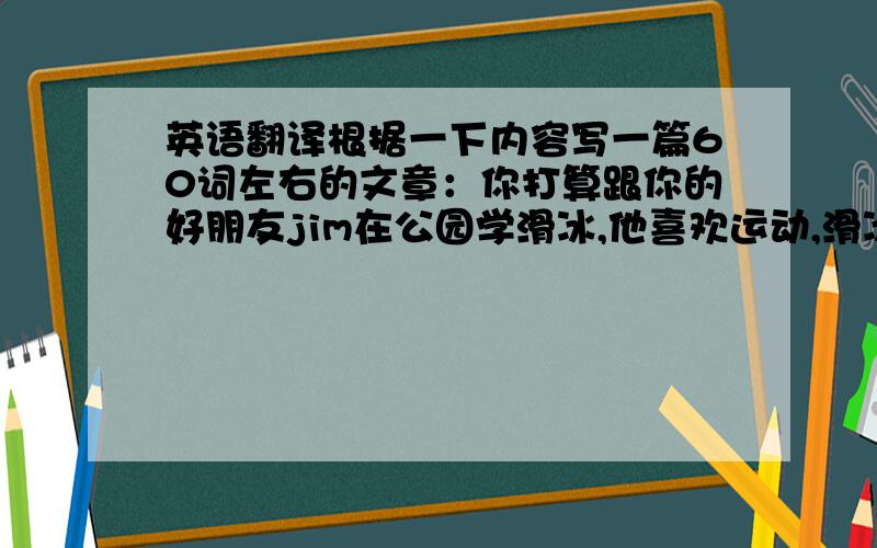 英语翻译根据一下内容写一篇60词左右的文章：你打算跟你的好朋友jim在公园学滑冰,他喜欢运动,滑冰滑得相当好,但不擅长有用.你擅长游泳,但滑冰滑得不好.jim说滑冰队腿有好处,他来教你滑