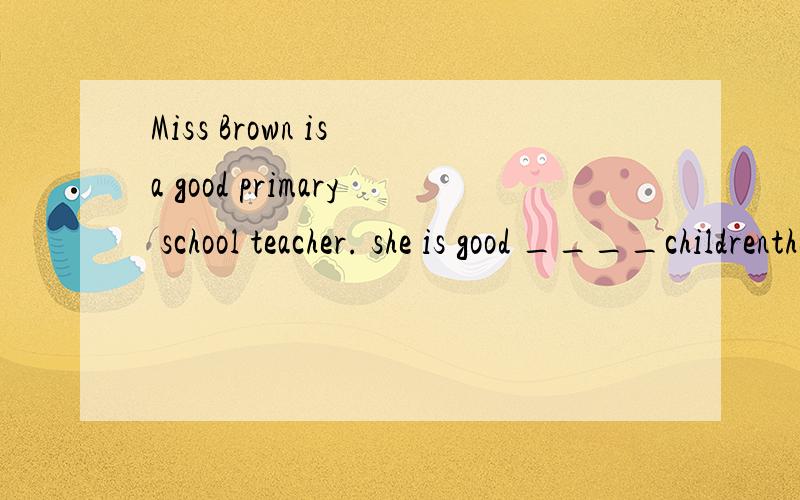 Miss Brown is a good primary school teacher. she is good ____childrenthe twins are quiet different  ____ each othershe is a good primary shool teacher .she is good _____childrendon't think __ yourself  only, but think more ____othersi think an egg is