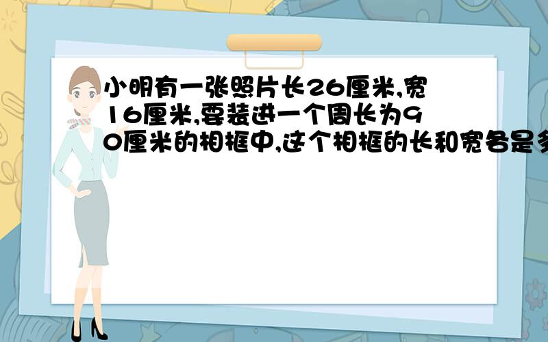 小明有一张照片长26厘米,宽16厘米,要装进一个周长为90厘米的相框中,这个相框的长和宽各是多少?