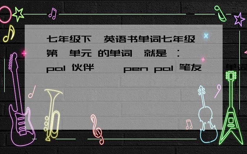 七年级下  英语书单词七年级第一单元 的单词  就是 ：pal 伙伴     pen pal 笔友    单词表的,拜托各位把第一单元的全部单词发下 英语书忘带啦~~