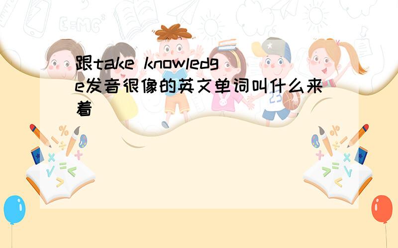 跟take knowledge发音很像的英文单词叫什么来着