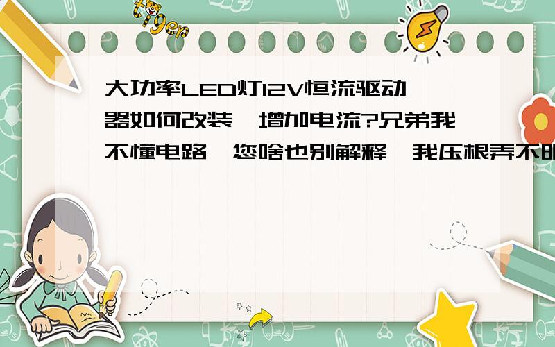 大功率LED灯12V恒流驱动器如何改装,增加电流?兄弟我不懂电路,您啥也别解释,我压根弄不明白.您只要告诉我用什么型号的元器件,怎么连接即可.一般买的都是700MA的,我买的灯需要2000MA是不是可