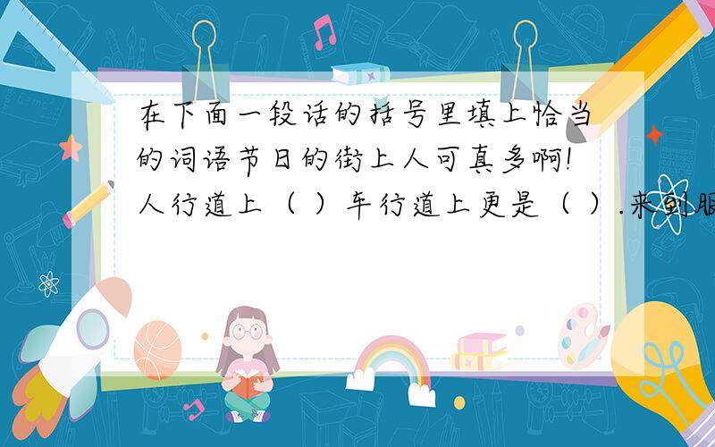 在下面一段话的括号里填上恰当的词语节日的街上人可真多啊!人行道上（ ）车行道上更是（ ）.来到服装市场,人更多,每个店铺前都（ ）.影剧院前的广场上成了人的海洋,可以说是（ ）,影