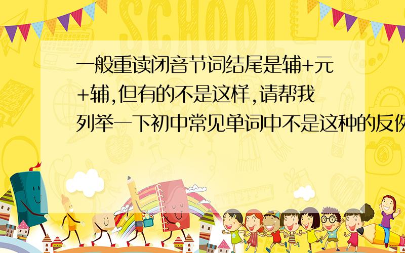 一般重读闭音节词结尾是辅+元+辅,但有的不是这样,请帮我列举一下初中常见单词中不是这种的反例（名词,动词,形容词最好分类一下）越多越好.