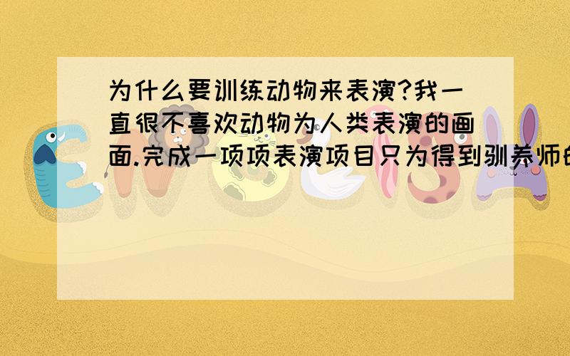 为什么要训练动物来表演?我一直很不喜欢动物为人类表演的画面.完成一项项表演项目只为得到驯养师的一些嘉奖...剥夺了它们的自由,只为博得大家一笑从前看到一个拯救马戏团的猩猩记录