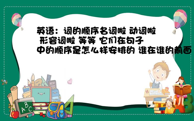 英语：词的顺序名词啦 动词啦 形容词啦 等等 它们在句子中的顺序是怎么样安排的 谁在谁的前面 谁在谁的后面 如有回答感激不尽