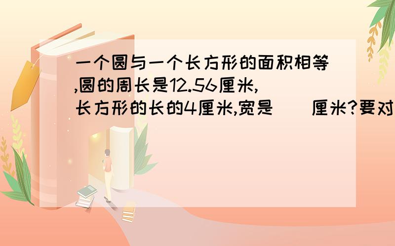 一个圆与一个长方形的面积相等,圆的周长是12.56厘米,长方形的长的4厘米,宽是（）厘米?要对