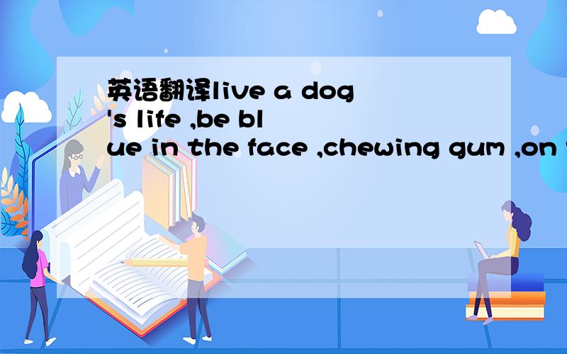 英语翻译live a dog's life ,be blue in the face ,chewing gum ,on top of the world