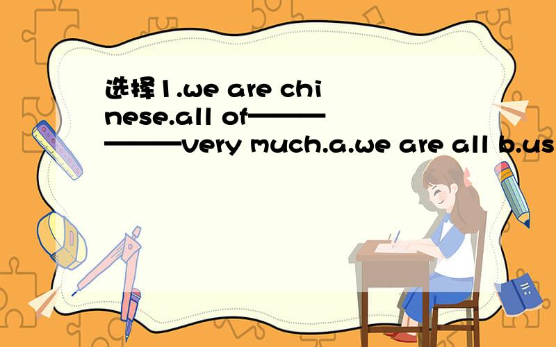 选择1.we are chinese.all of——————very much.a.we are all b.us are likec.we like d.us like 2.is tom－－－?sorry,he is not at home.a.to b.inc.at d.on2.改错1.the price of each student is $92.kate forgot closing the door and it's still