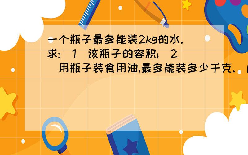 一个瓶子最多能装2kg的水.求:(1)该瓶子的容积;(2)用瓶子装食用油,最多能装多少千克.(p水=1.0*10立方kg/m立方,p油=0.9*10立方kg/m立方)