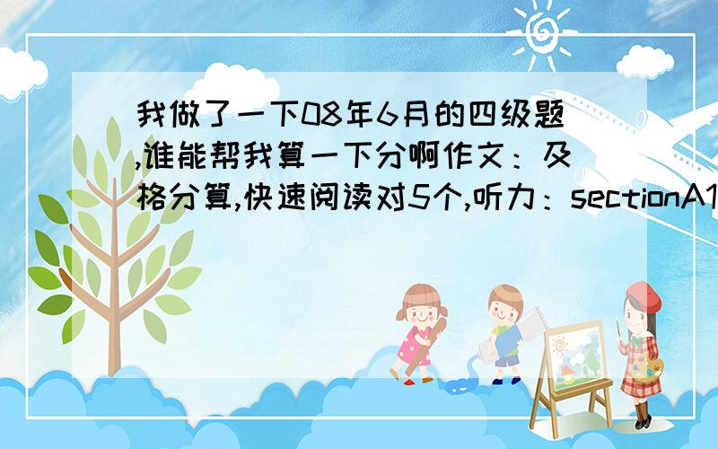 我做了一下08年6月的四级题,谁能帮我算一下分啊作文：及格分算,快速阅读对5个,听力：sectionA11-18题对了3个,19-22对了1个,23-25对1个,sectionBpassage one对了3个,passage two、three各对1个,sectionC对了2个