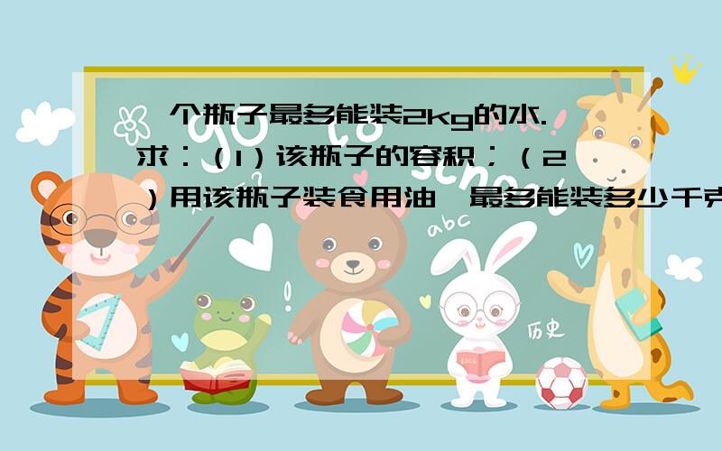 一个瓶子最多能装2kg的水.求：（1）该瓶子的容积；（2）用该瓶子装食用油,最多能装多少千克.（ρ水=1.0×l03kg／m3,ρ油=0.9×l03kg／m3）把过程也写给我!