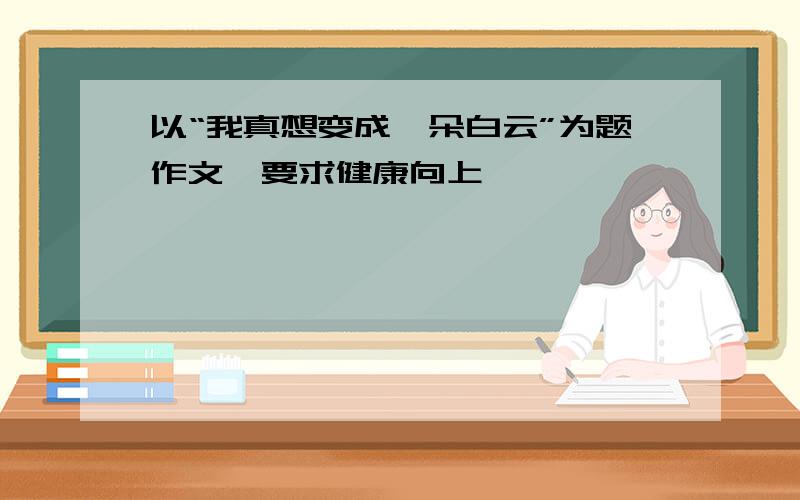 以“我真想变成一朵白云”为题作文,要求健康向上