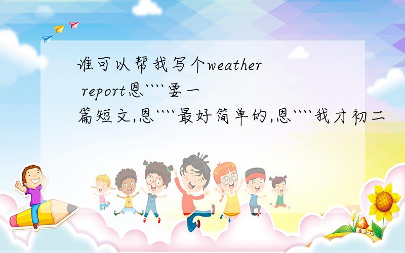 谁可以帮我写个weather report恩````要一篇短文,恩````最好简单的,恩````我才初二