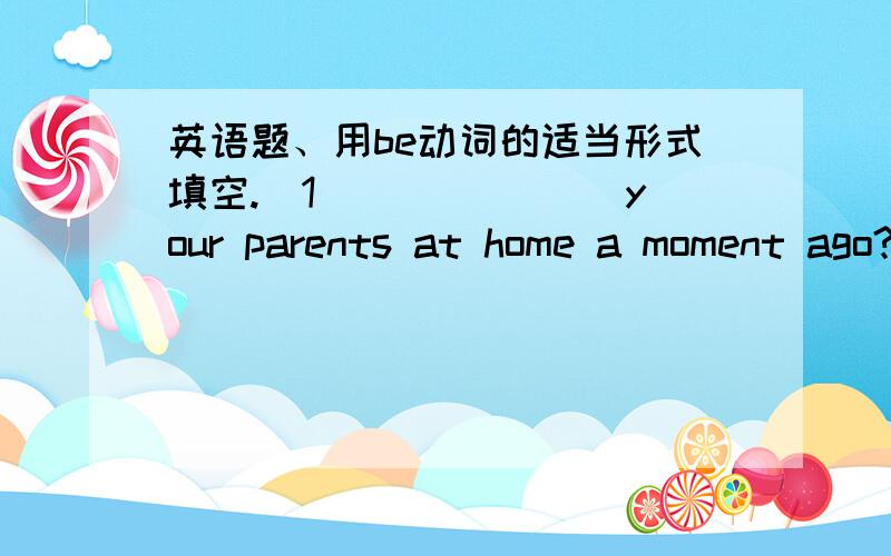 英语题、用be动词的适当形式填空.(1)______ your parents at home a moment ago?
