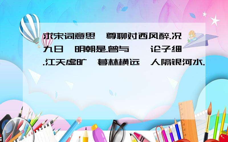 求宋词意思一尊聊对西风醉.况九日、明朝是.曾与茱萸论子细.江天虚旷,暮林横远,人隔银河水.     碧云渐展天无际.吹不断、黄昏泪.若作欢期须早计.如何得似,鬓边新菊,双结黄金蕊.