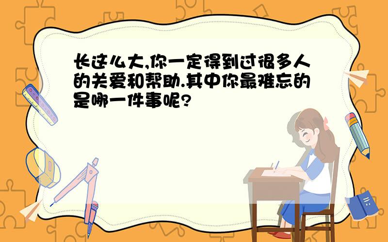 长这么大,你一定得到过很多人的关爱和帮助.其中你最难忘的是哪一件事呢?