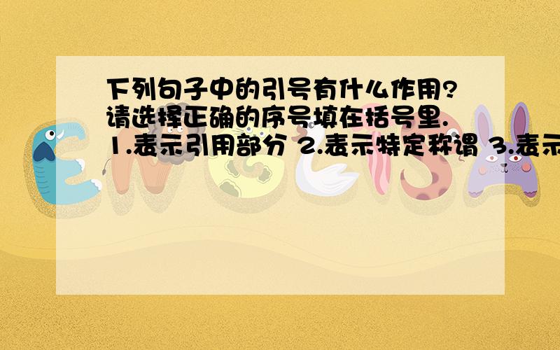 下列句子中的引号有什么作用?请选择正确的序号填在括号里.1.表示引用部分 2.表示特定称谓 3.表示词语具有特殊含义 4.表示强调或着重指出人们利用克隆技术能够培植人体的皮肤进行植皮手