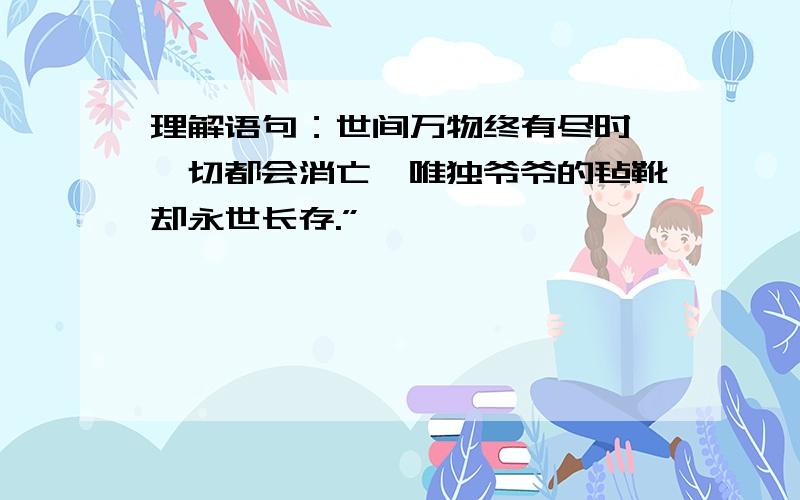 理解语句：世间万物终有尽时,一切都会消亡,唯独爷爷的毡靴却永世长存.”