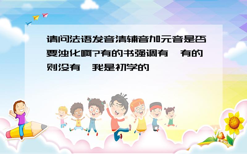 请问法语发音清辅音加元音是否要浊化啊?有的书强调有,有的则没有,我是初学的,