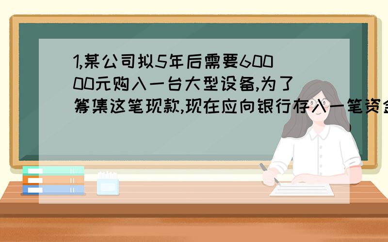 1,某公司拟5年后需要60000元购入一台大型设备,为了筹集这笔现款,现在应向银行存入一笔资金.年利率为8%,按照复利计算,那么现在该存多少?2,某公司每年年末存20000元,年利率6%,期限4年,计算地4