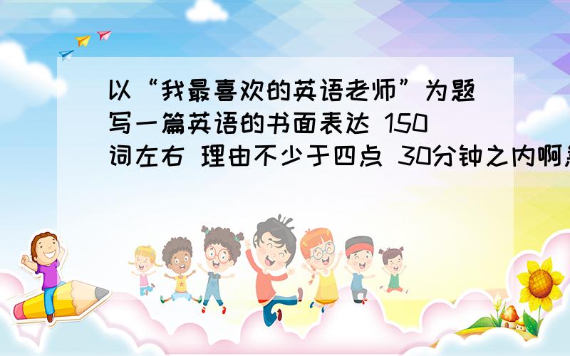 以“我最喜欢的英语老师”为题写一篇英语的书面表达 150词左右 理由不少于四点 30分钟之内啊急!