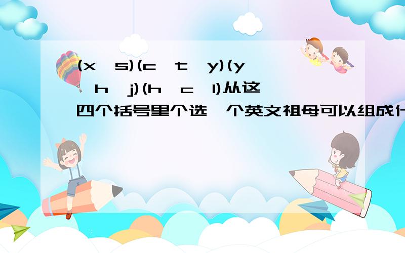 (x、s)(c、t、y)(y、h、j)(h、c、l)从这四个括号里个选一个英文祖母可以组成什么英语单词啊?顺序无所谓,只要从每个括号里选一个.