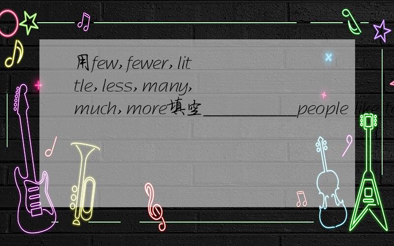 用few,fewer,little,less,many,much,more填空__________people like to live in a polluted place.I'm poor.I don't have _____money.He is a man of_____words.