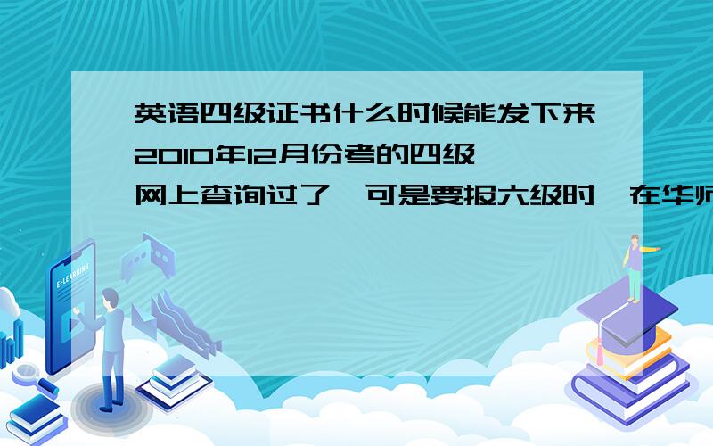 英语四级证书什么时候能发下来2010年12月份考的四级,网上查询过了,可是要报六级时,在华师他们要四级的成绩单（或证书）,到现在还没听说有发证书的,马上就截止报名六级了,该怎么办?