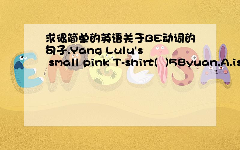 求很简单的英语关于BE动词的句子.Yang Lulu's small pink T-shirt(  )58yuan.A.is     B./    C.are