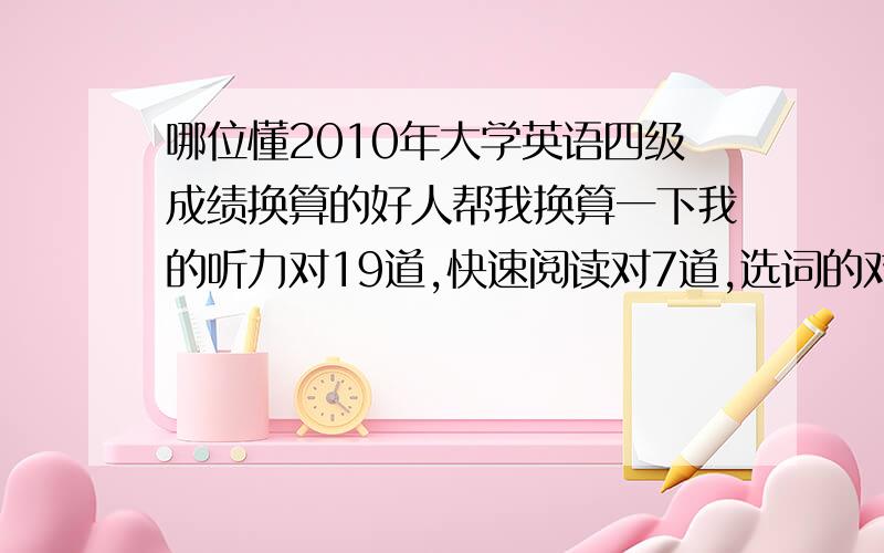 哪位懂2010年大学英语四级成绩换算的好人帮我换算一下我的听力对19道,快速阅读对7道,选词的对2道,篇章阅读对5道,完形填空对6道,翻译对3道,作文算它10分,谁能大概帮我估算下成绩?