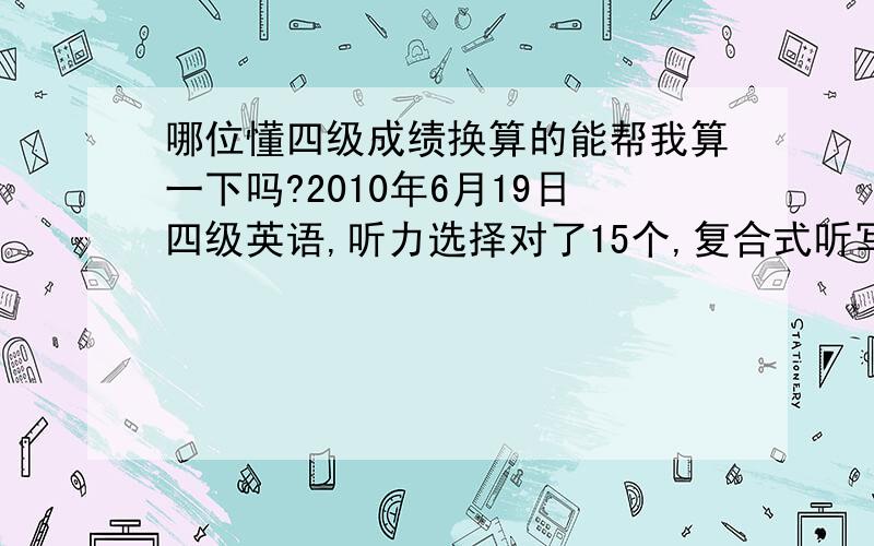 哪位懂四级成绩换算的能帮我算一下吗?2010年6月19日四级英语,听力选择对了15个,复合式听写对了3个；快速阅读对了8个；仔细阅读对了9个；完型对了8个；翻译不好说,没有全对的,但都写上了