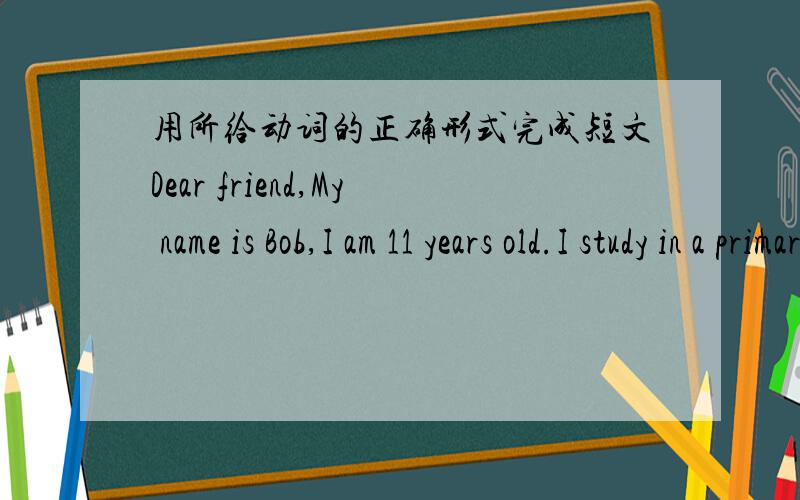 用所给动词的正确形式完成短文Dear friend,My name is Bob,I am 11 years old.I study in a primary school（小学）in America.My school is big.There are 30 student in my class.It's fine today.My classmates（同班同学）and I (play)on t