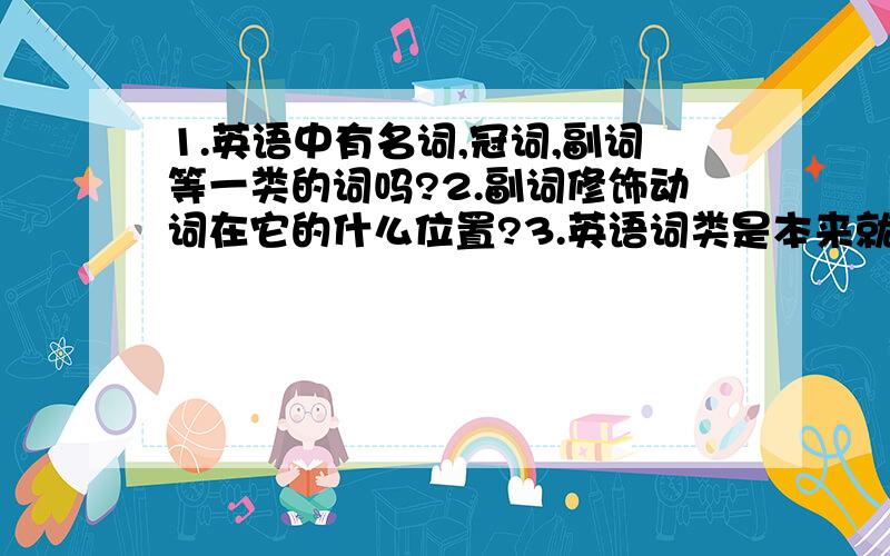 1.英语中有名词,冠词,副词等一类的词吗?2.副词修饰动词在它的什么位置?3.英语词类是本来就有还是中国人自己规定的.4.中国的修饰词类的方法与英语一样吗?请按序号回答.