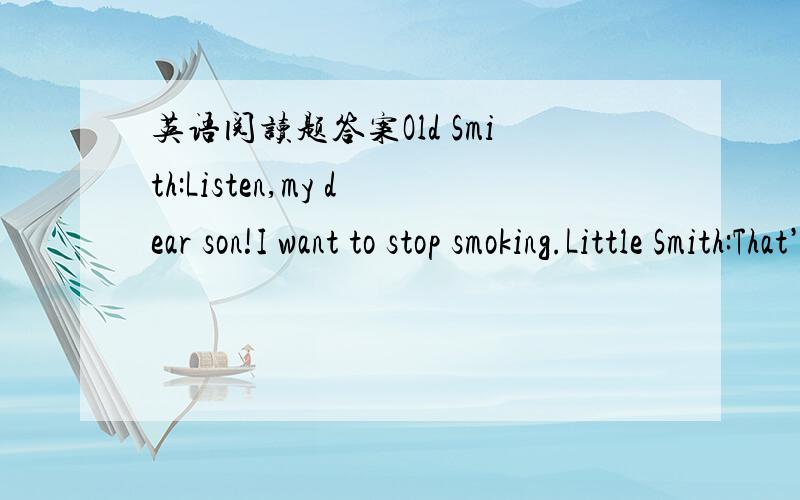 英语阅读题答案Old Smith:Listen,my dear son!I want to stop smoking.Little Smith:That’s really good.But do you think you can do it this time?Old Smith:I think I can.It’s not easy,of course.Little Smith:And you want to stop smoking several ti