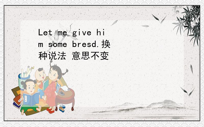 Let me give him some bresd.换种说法 意思不变