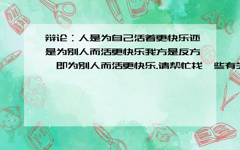 辩论：人是为自己活着更快乐还是为别人而活更快乐我方是反方,即为别人而活更快乐.请帮忙找一些有关名言警句,诗词歌赋.以及辩论侧重点等一系列有关内容.事例数量多者得悬赏