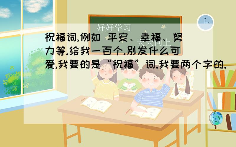 祝福词,例如 平安、幸福、努力等.给我一百个.别发什么可爱,我要的是“祝福”词.我要两个字的.