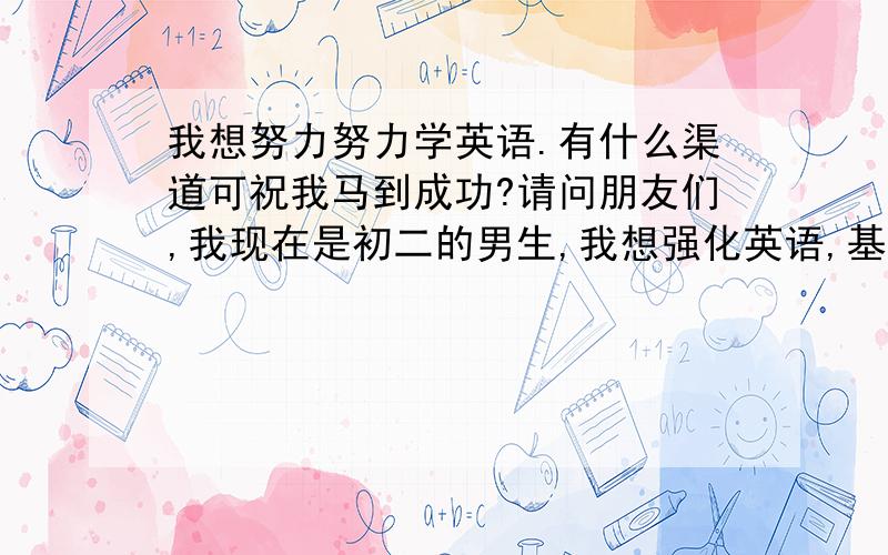 我想努力努力学英语.有什么渠道可祝我马到成功?请问朋友们,我现在是初二的男生,我想强化英语,基础还好,我想向电视上那些小孩一样说那么流利的英语,请问我该怎么做?除了读书认真读外,