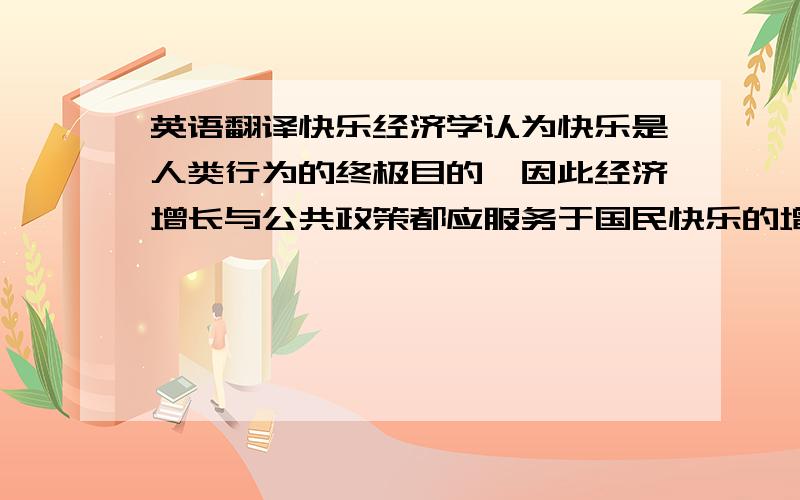 英语翻译快乐经济学认为快乐是人类行为的终极目的,因此经济增长与公共政策都应服务于国民快乐的增长.运用现象学方法进行分析可以发现快乐并不是人类行为的终极目的,人类的行为通常