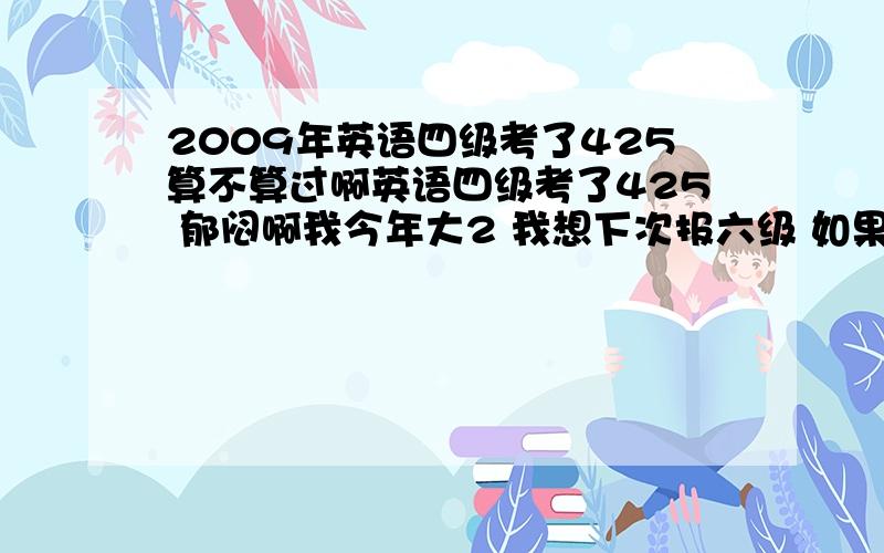 2009年英语四级考了425算不算过啊英语四级考了425 郁闷啊我今年大2 我想下次报六级 如果过了六级想重考下四级 因为我觉得我的分数太低了 我想问问 要是我拿到六级证书 用人单位要不要看